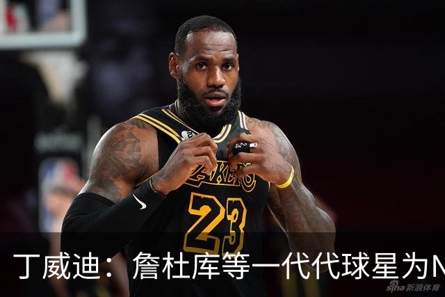 丁威迪：詹杜库等一代代球星为NBA带来流量 也让球员们赚到更多钱