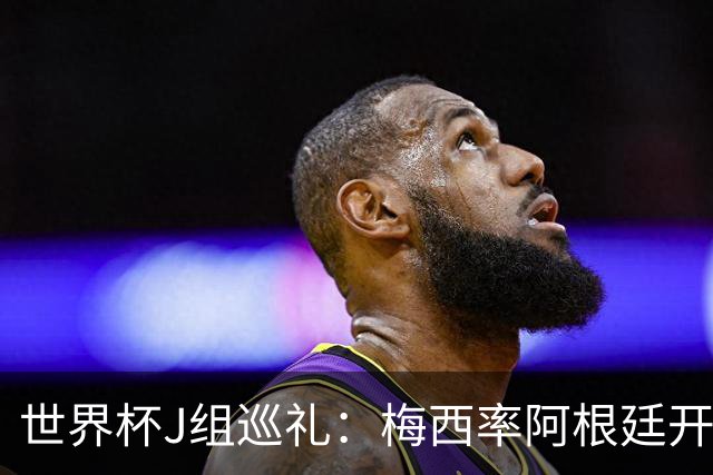 世界杯J组巡礼：梅西率阿根廷开启卫冕之旅 约旦迎首秀