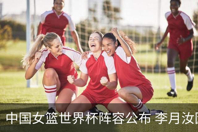 中国女篮世界杯阵容公布 李月汝因护照问题缺席
