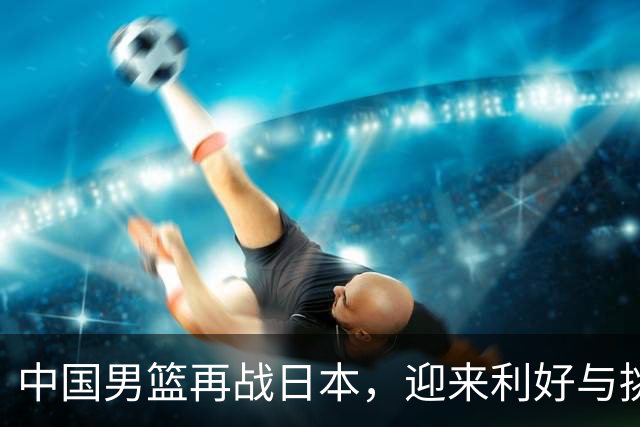 中国男篮再战日本，迎来利好与挑战