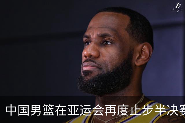 中国男篮在亚运会再度止步半决赛，暴露出能力不足与体系缺陷