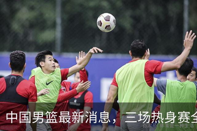 中国男篮最新消息，三场热身赛全部免费直播，多名国手缺席亚运会