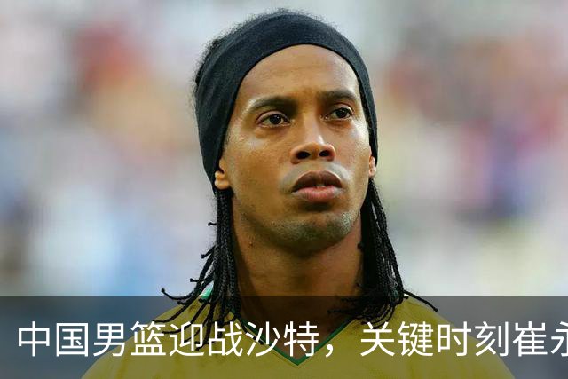 中国男篮迎战沙特，关键时刻崔永熙必须扛起重任