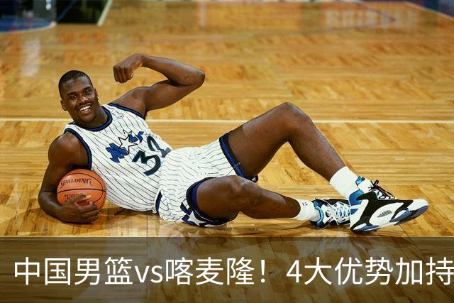 中国男篮vs喀麦隆！4大优势加持，对方有2名NBA球员，但水平一般