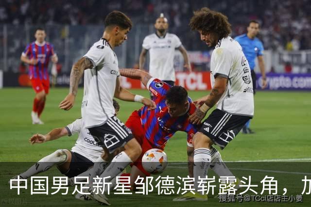 中国男足新星邹德滨崭露头角，加盟皇马进入倒计时