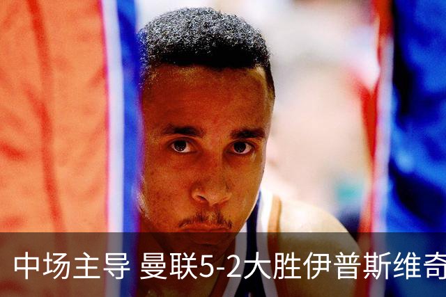 中场主导 曼联5-2大胜伊普斯维奇