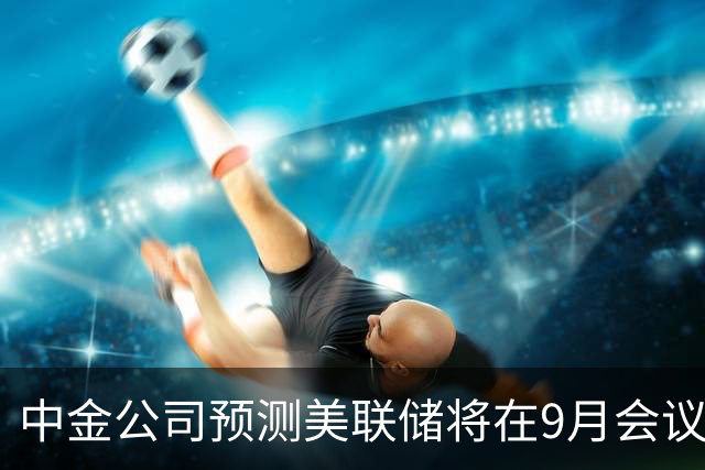 中金公司预测美联储将在9月会议上调利率25个基点