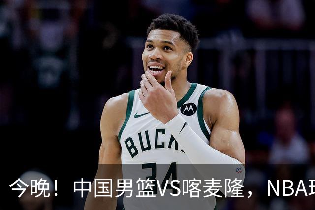 今晚！中国男篮VS喀麦隆，NBA球员杨瀚森缺阵，CBA球员领衔，CCTV5无直播