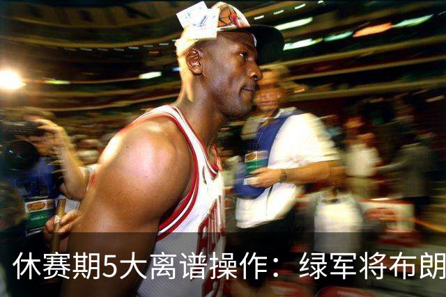休赛期5大离谱操作：绿军将布朗甩卖给东区对手