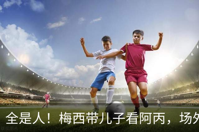 全是人！梅西带儿子看阿丙，场外球迷围得水泄不通，梅西微笑挥手