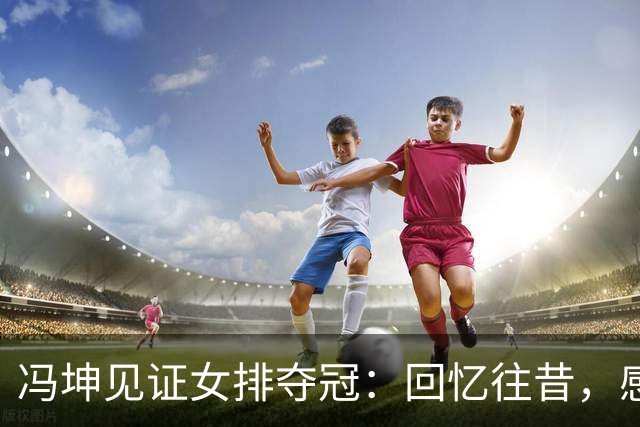 冯坤见证女排夺冠：回忆往昔，感慨万千