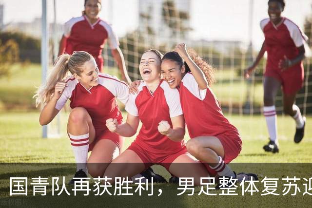 国青队再获胜利，男足整体复苏迎接新机遇