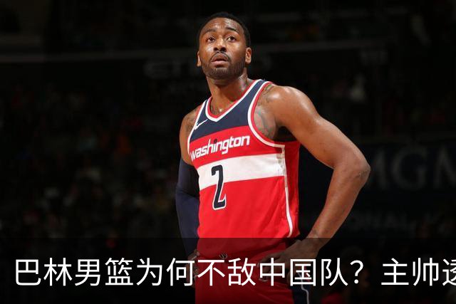 巴林男篮为何不敌中国队？主帅透露背后原因