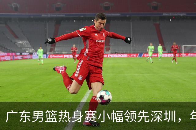 广东男篮热身赛小幅领先深圳，年轻球员表现抢眼