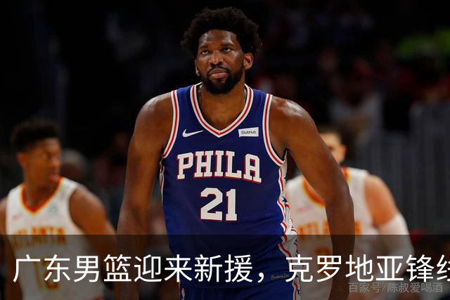 广东男篮迎来新援，克罗地亚锋线球员即将加盟