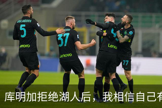 库明加拒绝湖人后，我相信自己有能力首发