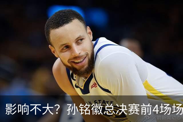 影响不大？孙铭徽总决赛前4场场均仅2.3分1.5板2.3助 命中率18.2%