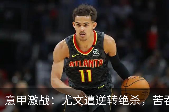 意甲激战：尤文遭逆转绝杀，苦吞首败成疑问