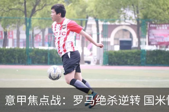 意甲焦点战：罗马绝杀逆转 国米惊险翻盘登顶