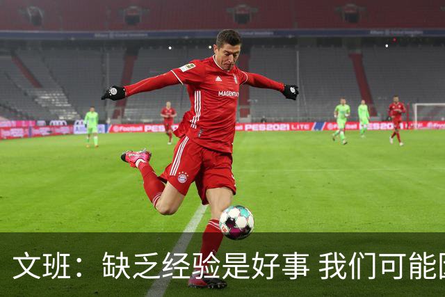 文班：缺乏经验是好事 我们可能因为无知而做到逆天的事