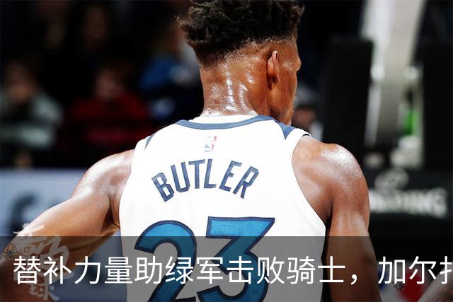 替补力量助绿军击败骑士，加尔扎表现抢眼