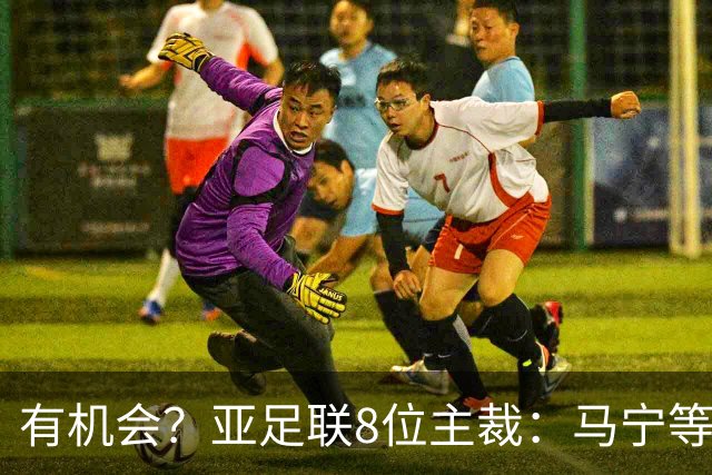 有机会？亚足联8位主裁：马宁等3人首轮无任务 3位主哨 2人任四官