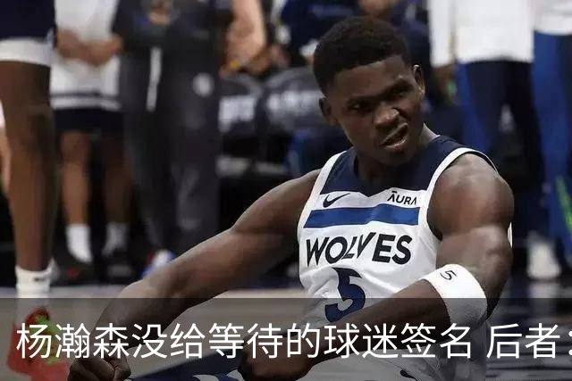 杨瀚森没给等待的球迷签名 后者：我们也没吃饭的 你给签个不行吗