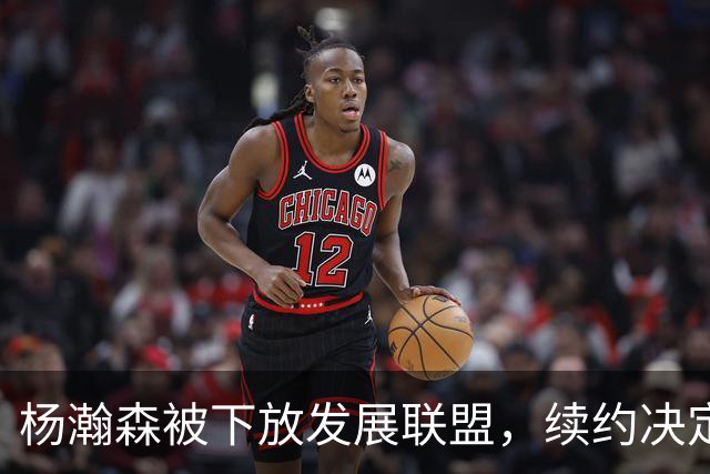 杨瀚森被下放发展联盟，续约决定临近
