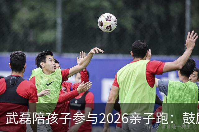 武磊陪孩子参与2026亲子跑：鼓励他们多尝试而不拘泥于准备