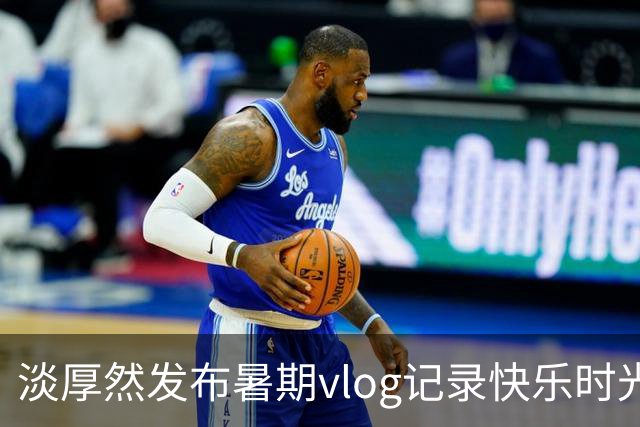 淡厚然发布暑期vlog记录快乐时光