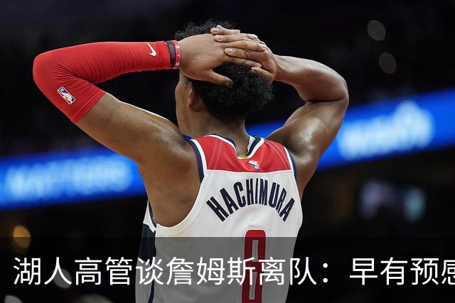 湖人高管谈詹姆斯离队：早有预感会大规模重组阵容 有东里就不慌