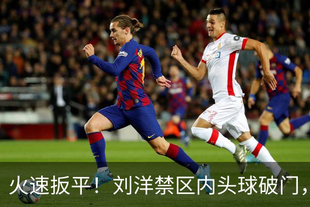 火速扳平！刘洋禁区内头球破门，泰山1-1追平津门虎