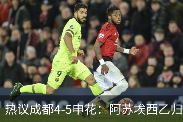 热议成都4-5申花：阿苏埃西乙归来成大腿，成都面临换帅两难