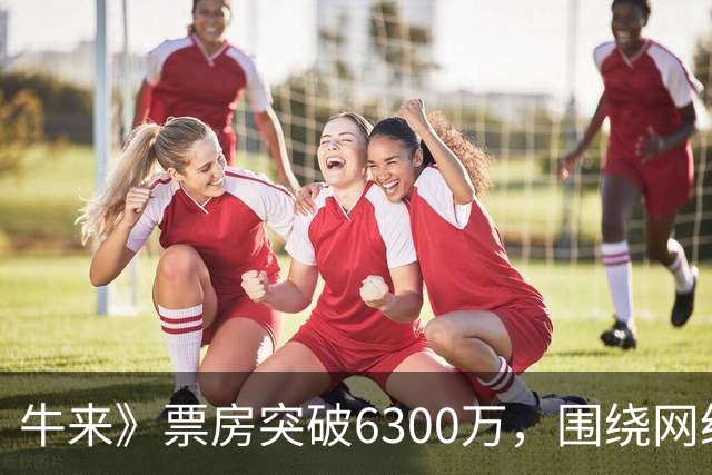 牛来》票房突破6300万，围绕网络反响的争议与热潮解析
