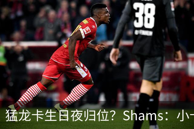 猛龙卡生日夜归位？Shams：小卡交易已无限接近达成 最快将是今天