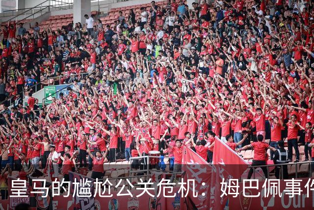 皇马的尴尬公关危机：姆巴佩事件后果严重