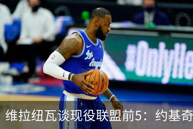 维拉纽瓦谈现役联盟前5：约基奇、SGA、东契奇、字母哥、布伦森