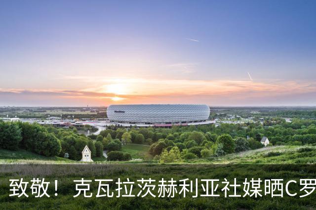 致敬！克瓦拉茨赫利亚社媒晒C罗国家队混剪视频