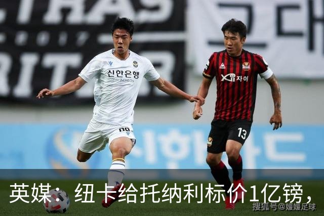 英媒：纽卡给托纳利标价1亿镑，阿森纳最多出6000万且非优先目标