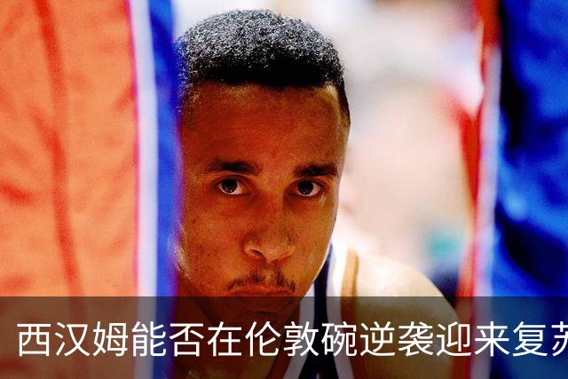 西汉姆能否在伦敦碗逆袭迎来复苏？