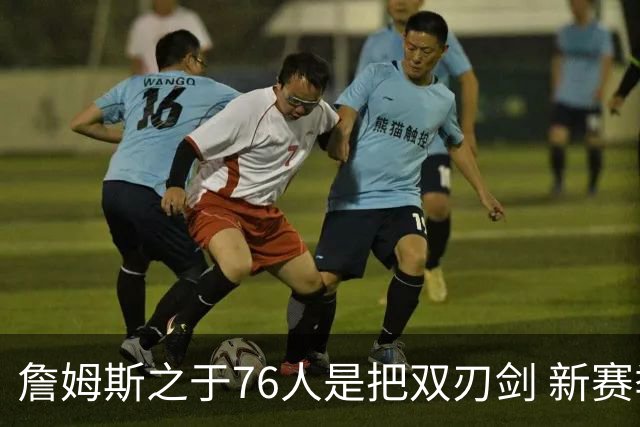 詹姆斯之于76人是把双刃剑 新赛季需直面六大隐患？