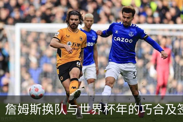 詹姆斯换队与世界杯年的巧合及签约策略
