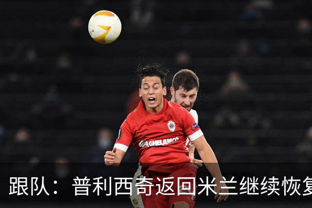 跟队：普利西奇返回米兰继续恢复 恩昆库今日重返球队合练