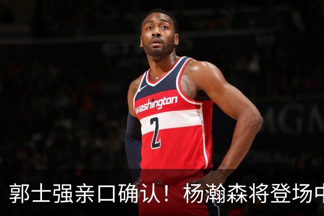 郭士强亲口确认！杨瀚森将登场中国男篮23号与荷兰热身赛