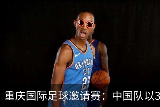 重庆国际足球邀请赛：中国队以3:0战胜马尔代夫
