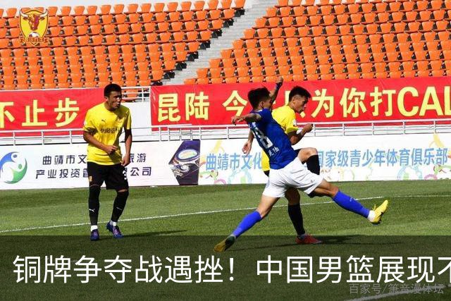 铜牌争夺战遇挫！中国男篮展现不佳，郭士强的战术调整成效有限