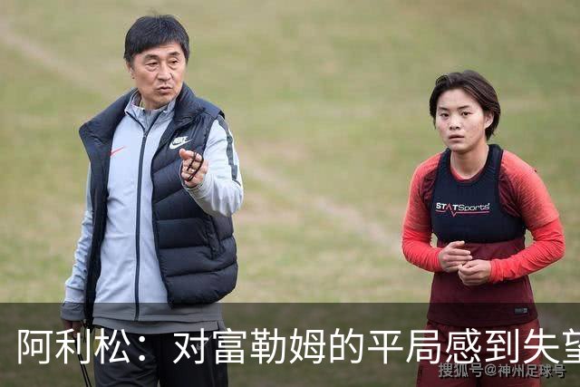 阿利松：对富勒姆的平局感到失望，球队需提升