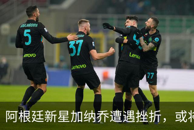 阿根廷新星加纳乔遭遇挫折，或将转战西甲重振职业生涯