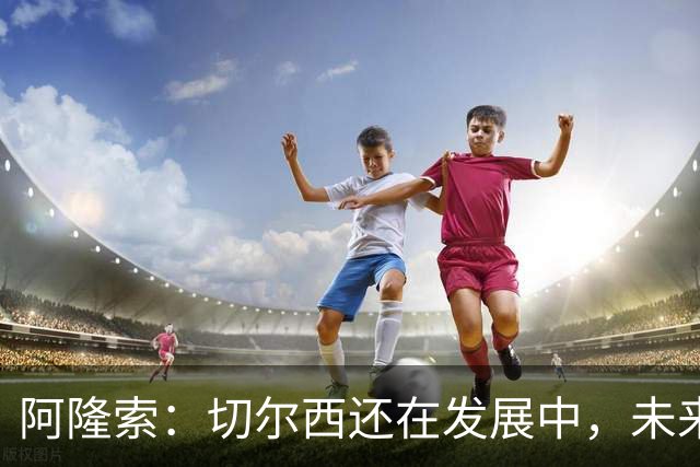 阿隆索：切尔西还在发展中，未来表现会更出色