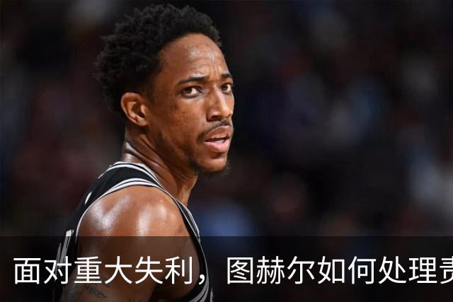 面对重大失利，图赫尔如何处理责任与舆论